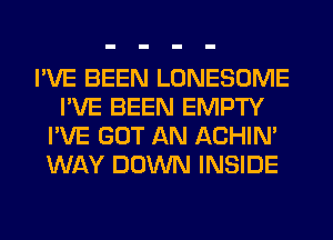 I'VE BEEN LONESOME
I'VE BEEN EMPTY
I'VE GOT AN ACHIN'
WAY DOWN INSIDE