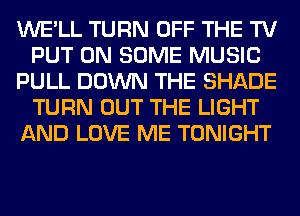 WE'LL TURN OFF THE TV
PUT ON SOME MUSIC
PULL DOWN THE SHADE
TURN OUT THE LIGHT
AND LOVE ME TONIGHT