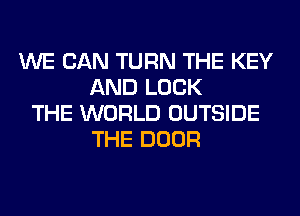 WE CAN TURN THE KEY
AND LOCK
THE WORLD OUTSIDE
THE DOOR