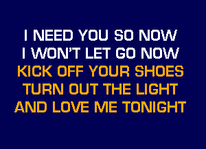 I NEED YOU 80 NOW

I WON'T LET GO NOW
KICK OFF YOUR SHOES

TURN OUT THE LIGHT
AND LOVE ME TONIGHT