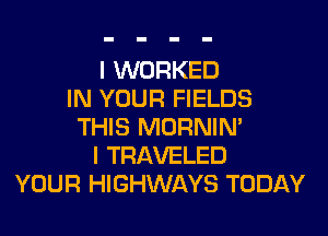 I WORKED
IN YOUR FIELDS
THIS MORNIM
I TRAVELED
YOUR HIGHWAYS TODAY