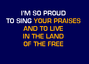 I'M SO PROUD
TO SING YOUR PRAISES
AND TO LIVE
IN THE LAND
OF THE FREE