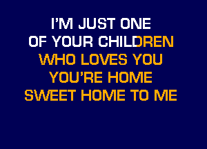 I'M JUST ONE
OF YOUR CHILDREN
WHO LOVES YOU
YOU'RE HOME
SWEET HOME TO ME