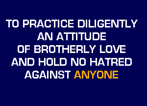 TO PRACTICE DILIGENTLY
AN ATTITUDE
0F BROTHERLY LOVE
AND HOLD N0 HATRED
AGAINST ANYONE
