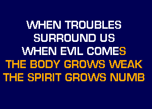 WHEN TROUBLES
SURROUND US
WHEN EVIL COMES
THE BODY GROWS WEAK
THE SPIRIT GROWS NUMB