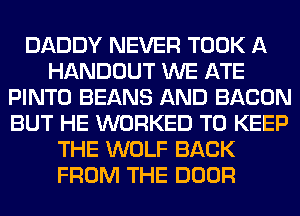 DADDY NEVER TOOK A
HANDOUT WE ATE
PINTO BEANS AND BACON
BUT HE WORKED TO KEEP
THE WOLF BACK
FROM THE DOOR