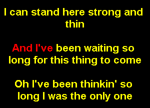 I can stand here strong and
thin

And I've been waiting 50
long for this thing to come

Oh I've been thinkin' so
long I was the only one