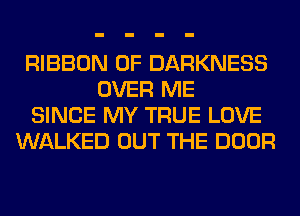 RIBBON 0F DARKNESS
OVER ME
SINCE MY TRUE LOVE
WALKED OUT THE DOOR