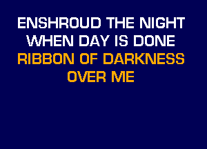 ENSHROUD THE NIGHT
WHEN DAY IS DONE
RIBBON 0F DARKNESS
OVER ME