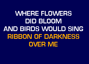 WHERE FLOWERS
DID BLOOM
AND BIRDS WOULD SING
RIBBON 0F DARKNESS
OVER ME