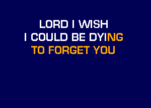 LORD I WISH
I COULD BE DYING
T0 FORGET YOU