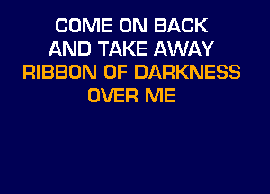 COME ON BACK
AND TAKE AWAY
RIBBON 0F DARKNESS
OVER ME