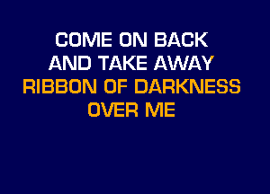 COME ON BACK
AND TAKE AWAY
RIBBON 0F DARKNESS
OVER ME