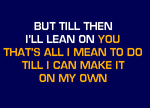 BUT TILL THEN
I'LL LEAN ON YOU
THAT'S ALL I MEAN TO DO
TILL I CAN MAKE IT
ON MY OWN