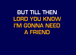 BUT TILL THEN
LORD YOU KNOW
I'M GONNA NEED

A FRIEND