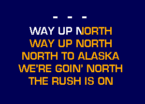 WAY UP NORTH
WAY UP NORTH
NORTH T0 ALASKA
WE'RE GUIN' NORTH
THE RUSH IS ON