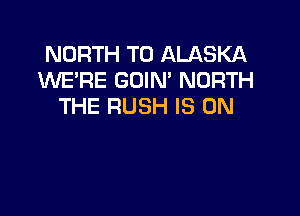 NORTH T0 ALASKA
INE'RE GOIM NORTH
THE RUSH IS ON