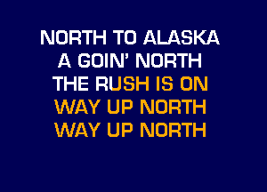 NORTH T0 ALASKA
A GOIN' NORTH
THE RUSH IS ON

WAY UP NORTH
WAY UP NORTH