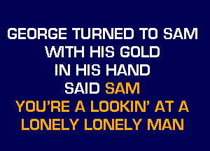 GEORGE TURNED T0 SAM
WITH HIS GOLD
IN HIS HAND
SAID SAM
YOU'RE A LOOKIN' AT A
LONELY LONELY MAN