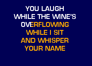 YOU LAUGH
WHILE THE VVINE'S
OVERFLOVVING
WHILE I SIT
AND VVHISPER
YOUR NAME