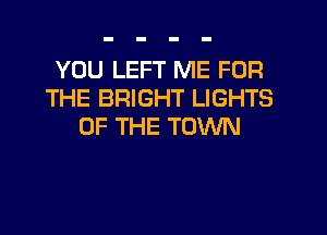 YOU LEFT ME FOR
THE BRIGHT LIGHTS

OF THE TOWN