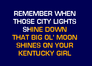 REMEMBER WHEN
THOSE CITY LIGHTS
SHINE DOWN
THAT BIG OL' MOON
SHINES ON YOUR
KENTUCKY GIRL