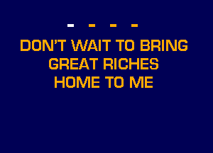 DON'T WAIT TO BRING
GREAT RICHES

HOME TO ME