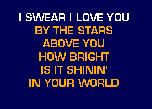 I SWEAR I LOVE YOU
BY THE STARS
ABOVE YOU
HOW BRIGHT
IS IT SHININ'

IN YOUR WORLD