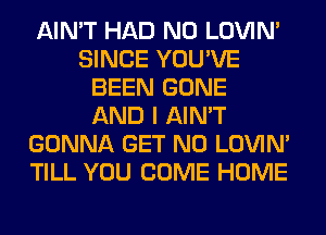 AIN'T HAD N0 LOVIN'
SINCE YOU'VE
BEEN GONE
AND I AIN'T
GONNA GET N0 LOVIN'
TILL YOU COME HOME