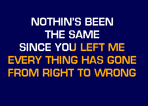 NOTHIN'S BEEN
THE SAME
SINCE YOU LEFT ME
EVERY THING HAS GONE
FROM RIGHT TO WRONG