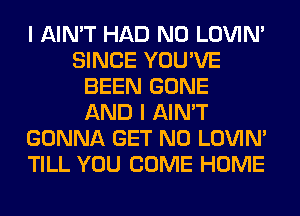 I AIN'T HAD N0 LOVIN'
SINCE YOU'VE
BEEN GONE
AND I AIN'T
GONNA GET N0 LOVIN'
TILL YOU COME HOME