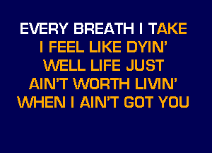 EVERY BREATH I TAKE
I FEEL LIKE DYIN'
WELL LIFE JUST

AIN'T WORTH LIVIN'

INHEN I AIN'T GOT YOU