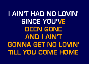 I AIN'T HAD N0 LOVIN'
SINCE YOU'VE
BEEN GONE
AND I AIN'T
GONNA GET N0 LOVIN'
TILL YOU COME HOME
