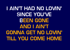 I AIN'T HAD N0 LOVIN'
SINCE YOU'VE
BEEN GONE
AND I AIN'T
GONNA GET N0 LOVIN'
TILL YOU COME HOME