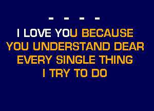 I LOVE YOU BECAUSE
YOU UNDERSTAND DEAR
EVERY SINGLE THING
I TRY TO DO