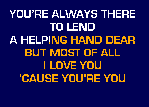 YOU'RE ALWAYS THERE
T0 LEND
A HELPING HAND DEAR
BUT MOST OF ALL
I LOVE YOU
'CAUSE YOU'RE YOU