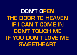 DON'T OPEN
THE DOOR T0 HEAVEN
IF I CAN'T COME IN
DON'T TOUCH ME
IF YOU DON'T LOVE ME
SWEETHEART