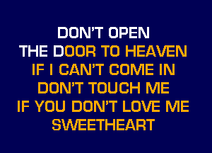 DON'T OPEN
THE DOOR T0 HEAVEN
IF I CAN'T COME IN
DON'T TOUCH ME
IF YOU DON'T LOVE ME
SWEETHEART