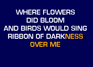 WHERE FLOWERS
DID BLOOM
AND BIRDS WOULD SING
RIBBON 0F DARKNESS
OVER ME