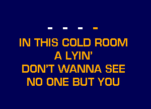 IN THIS COLD ROOM

A LYIN'
DON'T WANNA SEE
NO ONE BUT YOU