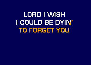 LORD I WISH
I COULD BE DYIN'
T0 FORGET YOU