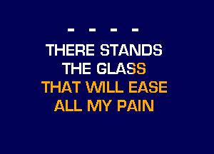 THERE STANDS
THE GLASS

THAT WILL EASE
ALL MY PAIN
