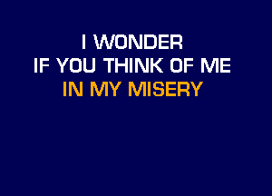 I WONDER
IF YOU THINK OF ME
IN MY MISERY