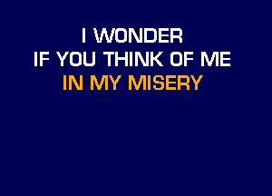 I WONDER
IF YOU THINK OF ME
IN MY MISERY