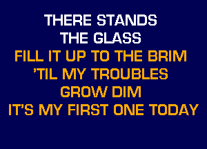 THERE STANDS
THE GLASS
FILL IT UP TO THE BRIM
'TIL MY TROUBLES
GROW DIM
ITS MY FIRST ONE TODAY