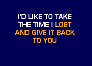 I'D LIKE TO TAKE
THE TIME I LUST
AND GIVE IT BACK

TO YOU