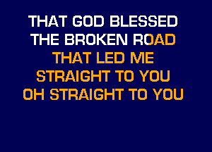 THAT GOD BLESSED
THE BROKEN ROAD
THAT LED ME
STRAIGHT TO YOU
0H STRAIGHT TO YOU