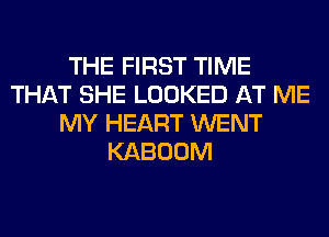 THE FIRST TIME
THAT SHE LOOKED AT ME
MY HEART WENT
KABOOM