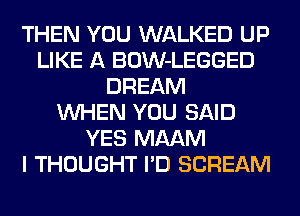 THEN YOU WALKED UP
LIKE A BOW-LEGGED
DREAM
WHEN YOU SAID
YES MAAM
I THOUGHT I'D SCREAM