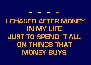 I CHASED AFTER MONEY
IN MY LIFE
JUST TO SPEND IT ALL
ON THINGS THAT
MONEY BUYS